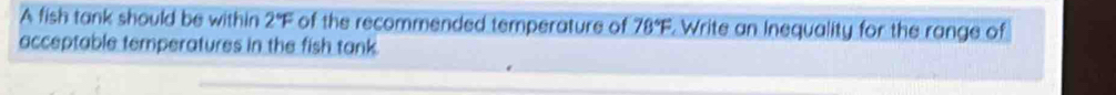 A fish tank should be within 2°F of the recommended temperature of 78°F. Write an Inequality for the range of 
acceptable temperatures in the fish tank.