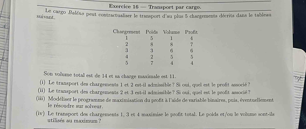 — Transport par cargo. 
Le cargo Baléno peut contractualiser le transport d'au plus 5 chargements décrits dans le tableau 
suivant. 
Son volume total est de 14 et sa charge maximale est 11. 
(i) Le transport des chargements 1 et 2 est-il admissible? Si oui, quel est le profit associé? 
(ii) Le transport des chargements 2 et 3 est-il admissible? Si oui, quel est le profit associé? 
(iii) Modéliser le programme de maximisation du profit à l'aide de variable binaires, puis, éventuellement 
le résoudre sur solveur. 
(iv) Le transport des chargements 1, 3 et 4 maximise le profit total. Le poids et/ou le volume sont-ils 
utilisés au maximum ?