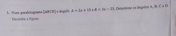 Num paralelogramo [ ABCD ] o ângulo A=2x+15 e B=3x-25. Determine os ângulos A, B, C e D. 
Desenhe a figura.