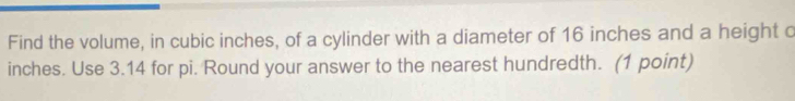 Find the volume, in cubic inches, of a cylinder with a diameter of 16 inches and a height o
inches. Use 3.14 for pi. Round your answer to the nearest hundredth. (1 point)