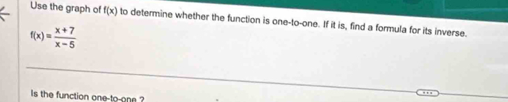 Use the graph of f(x) to determine whether the function is one-to-one. If it is, find a formula for its inverse.
f(x)= (x+7)/x-5 
Is the function one-to-one ?