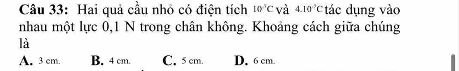 Hai quả cầu nhỏ có điện tích 10^(-7)C và 4.10^(-7)C tác dụng vào
nhau một lực 0, 1 N trong chân không. Khoảng cách giữa chúng
là
A. 3 cm. B. 4 cm. C. 5 cm. D. 6 cm.