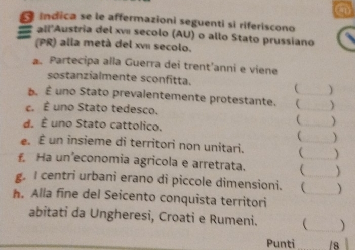 índica se le affermazioni seguenti sì riferiscono 
all'Austria del xví secolo (AU) o allo Stato prussiano 
(PR) alla metà del xvI secolo. 
a. Partecipa alla Guerra dei trent’anni e viene 
sostanzialmente sconfitta. 
( ) 
É. É uno Stato prevalentemente protestante. __ ) 
c. É uno Stato tedesco. 
d. É uno Stato cattolico. 
_ ) 
_ ) 
e É un insieme di territori non unitari. 
_ ) 
f. Ha un’economia agricola e arretrata. 
 ) 
g. I centri urbani erano di piccole dimensioni. (__ ) 
h. Alla fine del Seicento conquista territori 
abitati da Ungheresi, Croati e Rumeni. _ ) 
Punti _/8