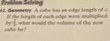 Problem Solving 
61. Geometry A cube has an edge length of c. 
If the length of each edge were multiphed 
lby  2/3  L what would the volume of the new 
cabe be?