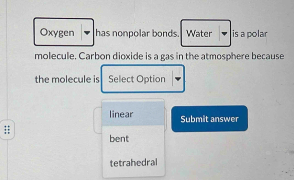 Oxygen has nonpolar bonds. Water is a polar
molecule. Carbon dioxide is a gas in the atmosphere because
the molecule is Select Option
linear Submit answer
bent
tetrahedral