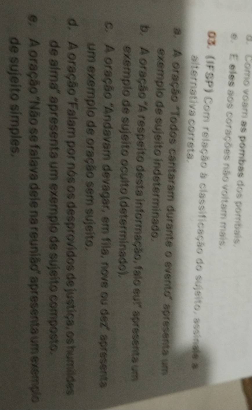 a. Como voam as pombas dos pombais.
e. E eles aos corações não voltam mais.
Dã (IFSP) Com relação à classificação do sujsito, assinale a
alternativa correta.
a. A oração "Todos cantaram durante o evento" apresenta um
exemplo de sujeito indeterminado.
b. A oração "A respeito desta informação, falo eu!" apresenta um
exemplo de sujeito oculto (determinado).
c. A oração 'Andavam devagar, em fila, nove ou dez' apresenta
um exemplo de oração sem sujeíto.
d. A oração "Falam por nós os desprovidos de justiça, os humildes
de alma" apresenta um exemplo de sujeito composto.
e A oração "Não se falava dele na reunião" apresenta um exemplo
de sujeito símples.