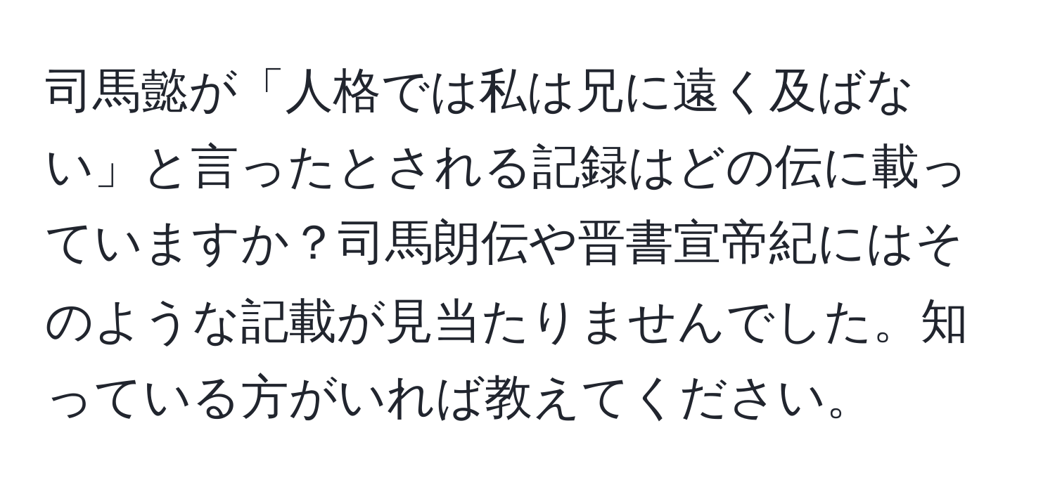 司馬懿が「人格では私は兄に遠く及ばない」と言ったとされる記録はどの伝に載っていますか？司馬朗伝や晋書宣帝紀にはそのような記載が見当たりませんでした。知っている方がいれば教えてください。