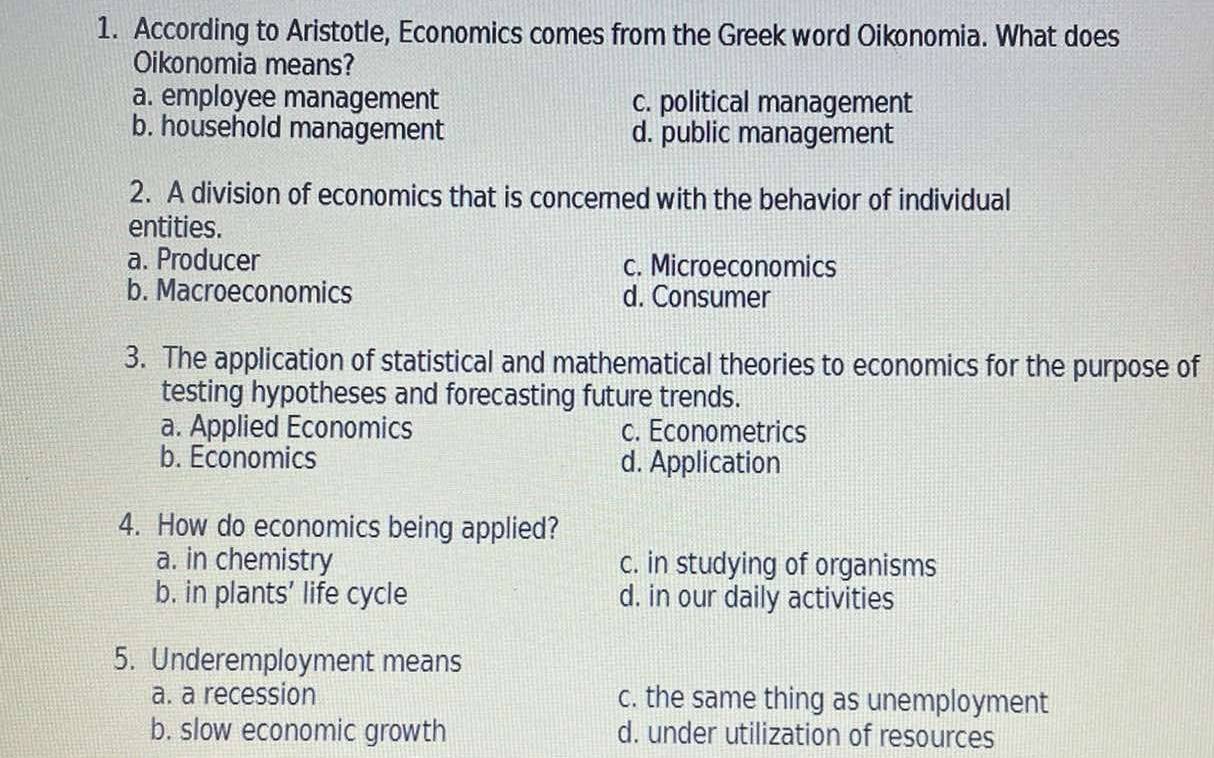 According to Aristotle, Economics comes from the Greek word Oikonomia. What does
Oikonomia means?
a. employee management c. political management
b. household management d. public management
2. A division of economics that is concemed with the behavior of individual
entities.
a. Producer c. Microeconomics
b. Macroeconomics d. Consumer
3. The application of statistical and mathematical theories to economics for the purpose of
testing hypotheses and forecasting future trends.
a. Applied Economics c. Econometrics
b. Economics d. Application
4. How do economics being applied?
a. in chemistry c. in studying of organisms
b. in plants' life cycle d. in our daily activities
5. Underemployment means
a. a recession c. the same thing as unemployment
b. slow economic growth d. under utilization of resources