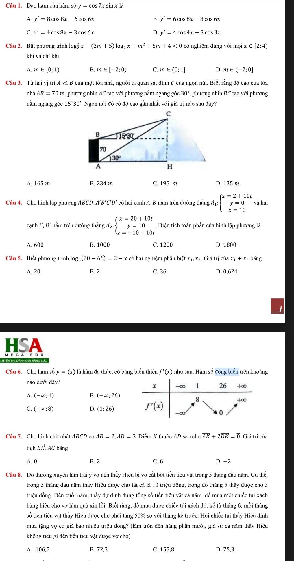 Đao hàm của hàm số y=cos 7xsin x1dot a
A. y'=8cos 8x-6cos 6x B. y'=6cos 8x-8cos 6x
C. y'=4cos 8x-3cos 6x D. y'=4cos 4x-3cos 3x
Câu 2. Bất phương trình log _2^(2x-(2m+5)log _2)x+m^2+ 5m +4<0</tex> có nghiệm đúng với mọi x∈ [2;4)
khi và chỉ khi
A. m∈ [0;1) B. m∈ [-2;0) C. m∈ (0;1] D. m∈ (-2;0]
Câu 3. Từ hai vị trí A và B của một tòa nhà, người ta quan sát đinh C của ngọn núi. Biết rằng độ cao của tòa
nhà AB=70m 1, phương nhìn AC tạo với phương nằm ngang góc 30° , phương nhìn BC tạo với phương
nằm ngang góc 15°30' V. Ngọn núi đó có độ cao gần nhất với giá trị nào sau đây?
A. 165 m B. 234 m C. 195 m D. 135 m
Câu 4. Cho hình lập phương ABCD. A'B'C'D' có hai cạnh A, B nằm trên đường thắng đị beginarrayl x=2+10t y=0 z=10endarray. và hai
cạnh C,D' nằm trên đường thắng d₂ :beginarrayl x=20+10t y=10 z=-10-10tendarray. Diện tích toàn phần của hình lập phương là
A. 600 B. 1000 C. 1200 D. 1800
Câu 5. Biết phương trình log _6(20-6^x)=2-x có hai nghiệm phân biệt x_1,x_2. Giá trị của x_1+x_2 bằng
A. 20 B. 2 C. 36 D. 0,624
HSA
M E G A E D U
Luyện thi dánh giả năng lực
Câu 6. Cho hàm số y=(x) là hàm đa thức, có bảng biến thiên f'(x) như sau. Hàm số đồng biến trên khoảng
nào dưới day?
A. (-∈fty ;1) B. (-∈fty ;26)
C. (-∈fty ;8) D. (1;26)
Câu 7. Cho hình chữ nhật ABCD có AB=2,AD=3. Điểm K thuộc AD sao cho vector AK+2vector DK=vector 0. Giá trị của
tích vector BK.vector AC bằng
A. 0 B. 2 C. 6 D. -2
Câu 8. Do thường xuyên làm trái ý vợ nên thầy Hiếu bị vợ cắt bớt tiền tiêu vặt trong 5 tháng đầu năm. Cụ thể,
trong 5 tháng đầu năm thầy Hiếu được cho tất cả là 10 triệu đồng, trong đó tháng 5 thầy được cho 3
triệu đồng. Đến cuối năm, thầy dự định dung tổng số tiền tiêu vặt cả năm để mua một chiếc túi xách
hàng hiệu cho vợ làm quả xin lỗi. Biết rằng, đề mua được chiếc túi xách đó, kể từ tháng 6, mỗi tháng
số tiền tiêu vặt thầy Hiếu được cho phải tăng 50% so với tháng kề trước. Hỏi chiếc túi thầy Hiếu định
mua tặng vợ có giá bao nhiêu triệu đồng? (làm tròn đến hàng phần mười, giả sử cả năm thầy Hiếu
không tiêu gì đến tiền tiêu vặt được vợ cho)
A. 106,5 B. 72,3 C. 155,8 D. 75,3