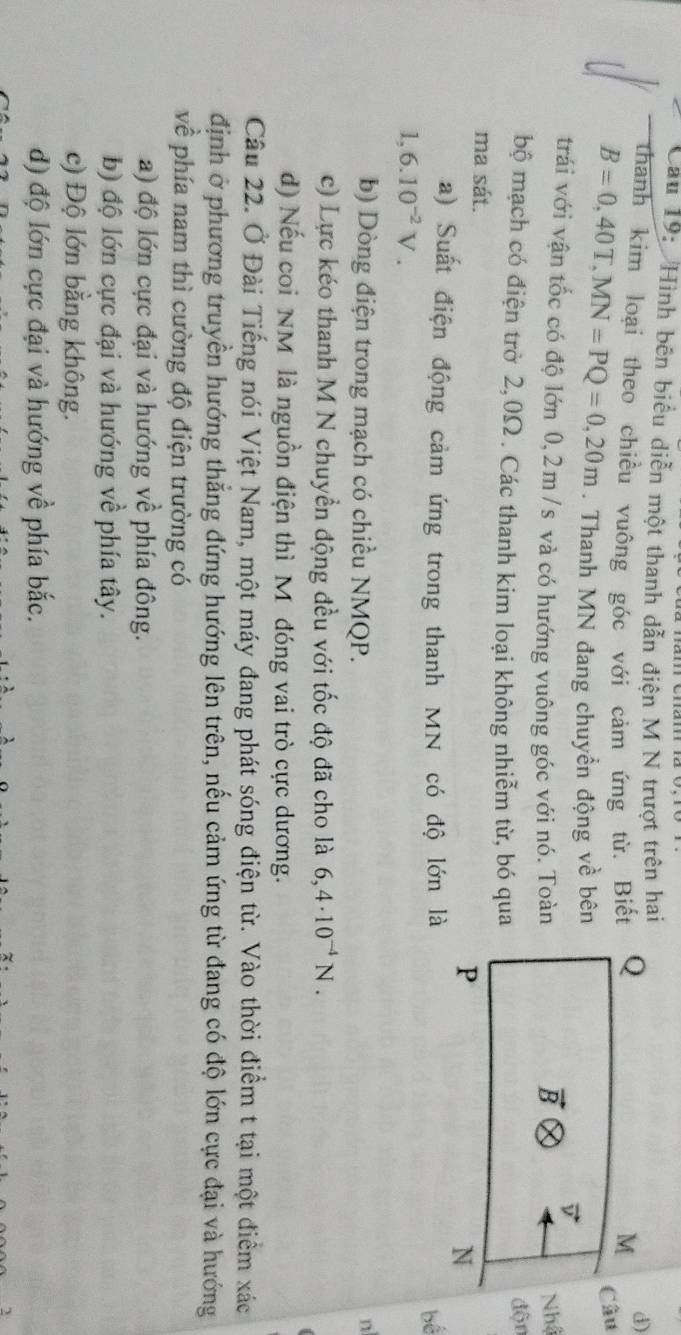 Cầu 19:  Hình bên biểu diễn một thanh dẫn điện M N trượt trên hai
d)
thanh kim loại theo chiều vuông góc với cảm ứng từ. BiếtCâu
B=0,40T,MN=PQ=0,20m. Thanh MN đang chuyền động về bên
trái với vận tốc có độ lớn 0,2m /s và có hướng vuông góc với nó. ToànNhậ
bộ mạch có điện trờ 2,0Ω . Các thanh kim loại không nhiễm từ, bó qua
độn
ma sát.
a) Suất điện động cảm ứng trong thanh MN có độ lớn là
bể
1,6.10^(-2)V.
b) Dòng điện trong mạch có chiều NMQP.
n
c) Lực kéo thanh M N chuyền động đều với tốc độ đã cho là 6,4· 10^(-4)N.
d) Nếu coi NM là nguồn điện thì M đóng vai trò cực dương.
Câu 22. Ở Đài Tiếng nói Việt Nam, một máy đang phát sóng điện từ. Vào thời điểm t tại một điểm xác
định ở phương truyền hướng thẳng đứng hướng lên trên, nếu cảm ứng từ đang có độ lớn cực đại và hướng
về phía nam thì cường độ điện trường có
a) độ lớn cực đại và hướng về phía đông.
b) độ lớn cực đại và hướng về phía tây.
c) Độ lớn bằng không.
d) độ lớn cực đại và hướng về phía bắc.