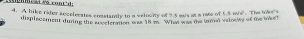 sphment #6 cont'd: 
4. A bike rider accelerates constantly to a velocity of 7.5 m/s at a rate of 1.5m/s^3. The bike's 
displacement during the acceleration was 18 m. What was the initial velocity of the bike?