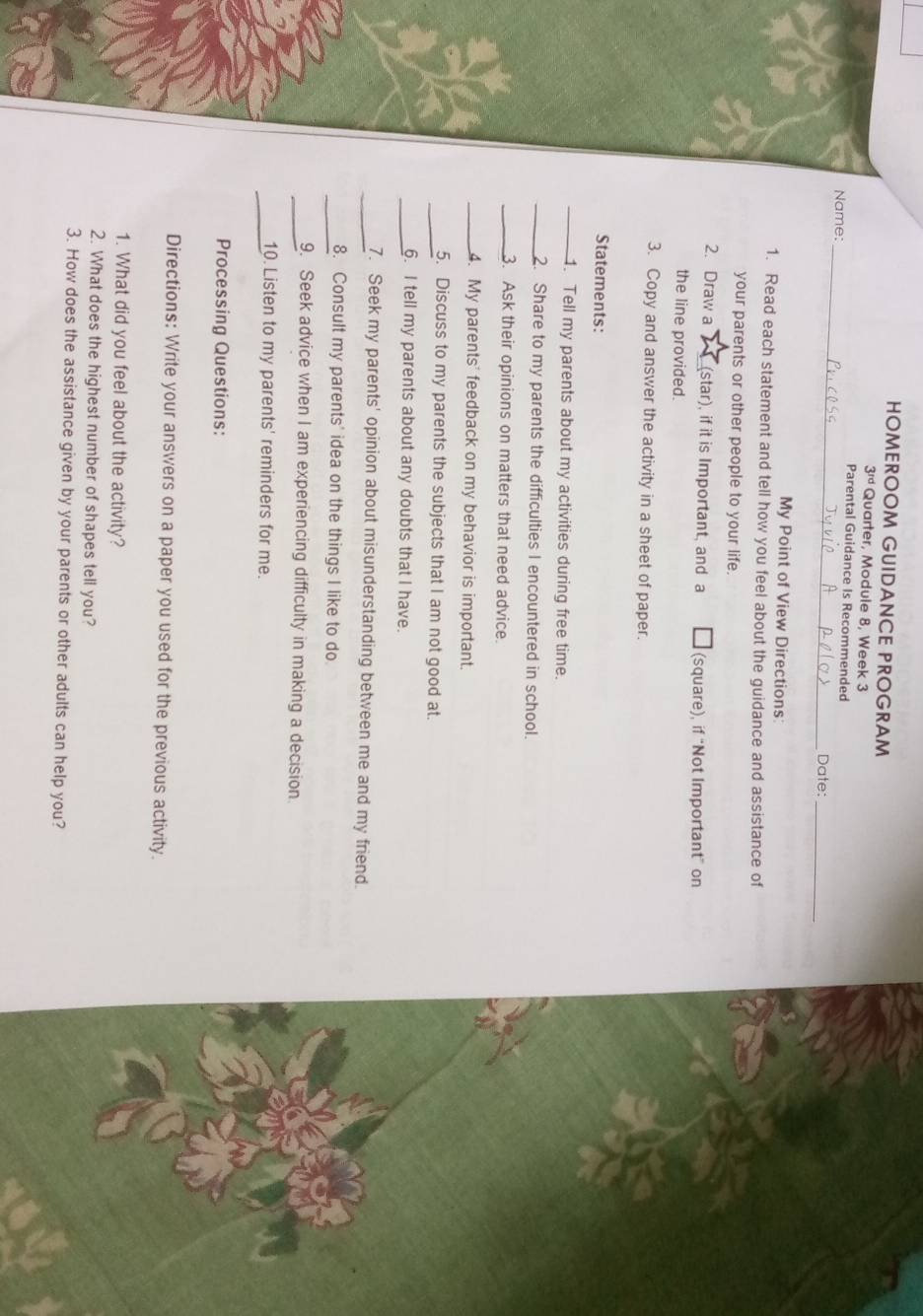 HOMEROOM GUIDANCE PROGRAM 
3ªª Quarter, Module 8, Week 3 
_ 
Parental Guidance Is Recommended 
Name: 
Date: 
_ 
My Point of View Directions 
1. Read each statement and tell how you feel about the guidance and assistance of 
your parents or other people to your life. 
2. Draw a (star), if it is Important, and a (square), if “Not Important” on 
the line provided. 
3. Copy and answer the activity in a sheet of paper. 
Statements: 
_. Tell my parents about my activities during free time. 
_2. Share to my parents the difficulties I encountered in school. 
_3. Ask their opinions on matters that need advice. 
_4. My parents' feedback on my behavior is important. 
_5. Discuss to my parents the subjects that I am not good at. 
_6. I tell my parents about any doubts that I have. 
_7. Seek my parents' opinion about misunderstanding between me and my friend. 
_8. Consult my parents' idea on the things I like to do 
_9. Seek advice when I am experiencing difficulty in making a decision. 
_10. Listen to my parents' reminders for me. 
Processing Questions: 
Directions: Write your answers on a paper you used for the previous activity. 
1. What did you feel about the activity? 
2. What does the highest number of shapes tell you? 
3. How does the assistance given by your parents or other adults can help you?