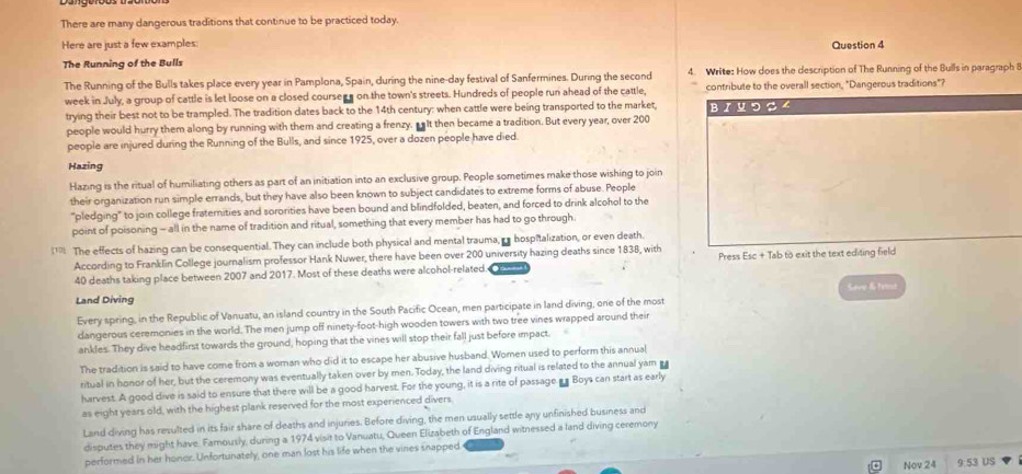 There are many dangerous traditions that continue to be practiced today.
Here are just a few examples: Question 4
The Running of the Bulls
The Running of the Bulls takes place every year in Pamplona, Spain, during the nine-day festival of Sanfermines. During the second 4. Write: How does the description of The Running of the Bulls in paragraph 8
week in July, a group of cattle is let loose on a closed coursees on the town's streets. Hundreds of people run ahead of the cattle, contribute to the overall section, "Dangerous traditions"?
trying their best not to be trampled. The tradition dates back to the 14th century: when cattle were being transported to the market, BI ५ つ S ∠
people would hurry them along by running with them and creating a frenzy. salt then became a tradition. But every year, over 200
people are injured during the Running of the Bulls, and since 1925, over a dozen people have died
Hazing
Hazing is the ritual of humiliating others as part of an initiation into an exclusive group. People sometimes make those wishing to join
their organization run simple errands, but they have also been known to subject candidates to extreme forms of abuse. People
"pledging" to join college fraternities and sororities have been bound and blindfolded, beaten, and forced to drink alcohol to the
point of poisoning - all in the name of tradition and ritual, something that every member has had to go through.
1 The effects of hazing can be consequential. They can include both physical and mental trauma,  hospitalization, or even death.
According to Franklin College journalism professor Hank Nuwer, there have been over 200 university hazing deaths since 1838, with Press Esc + Tab to exit the text editing field
40 deaths taking place between 2007 and 2017. Most of these deaths were alcohol-related.
Land Diving
Every spring, in the Republic of Vanuatu, an island country in the South Pacific Ocean, men participate in land diving, one of the most Sevip & tanst
dangerous ceremonies in the world. The men jump off ninety-foot-high wooden towers with two tree vines wrapped around their
ankles. They dive headfirst towards the ground, hoping that the vines will stop their fall just before impact.
The tradition is said to have come from a woman who did it to escape her abusive husband. Women used to perform this annual
ritual in honor of her, but the ceremony was eventually taken over by men. Today, the land diving ritual is related to the annual yam ea
harvest. A good dive is said to ensure that there will be a good harvest. For the young, it is a rite of passage as Boys can start as early
as eight years old, with the highest plank reserved for the most experienced divers
Land diving has resulted in its fair share of deaths and injuries. Before diving, the men usually settle any unfinished business and
disputes they might have. Famously, during a 1974 visit to Vanuatu, Queen Elizabeth of England witnessed a land diving ceremony
performed in her honor. Unfortunately, one man lost his life when the vines snapped
Nov 24 9:53 US