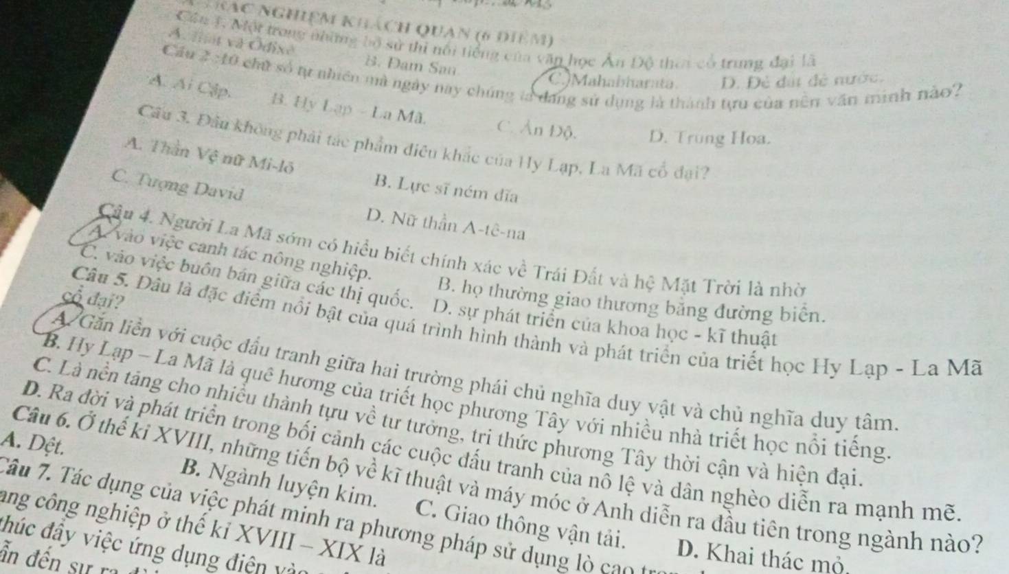 hác nghiệm khách Quan (6 điêm)
Cần 1 Một trong những bộ sử thi nổi tiếng của văn học Ấn Độ thea có trung đại là
A. fi và Ódixe B. Dam San
Cầu 2 : 10 chủ số tự nhiên mà ngày nay chúng là đang sử dụng là thành tựu của nền văn minh nào?
C.JMahabharata D. Đẻ đấi đẻ nước.
A. Ai Cập. B. Hy Lạp - La Mã. C. Ản Độ.
D. Trung Hoa.
Cầu 3. Đâu không phải tác phẩm điều khắc của Hy Lạp, La Mã cổ đại?
A. Thần Vệ nữ Mi-lõ
C. Tượng David
B. Lực sĩ ném dĩa
D. Nữ thần A-tê-na
Câu 4. Người La Mã sớm có hiểu biết chính xác về Trái Đất và hệ Mặt Trời là nhờ
A vào việc canh tác nông nghiệp.
C. vào việc buôn bán giữa các thị quốc. D. sự phát triển của khoa học - kĩ thuật
cổ đại?
B. họ thường giao thương bằng đường biển.
Câu 5. Dâu là đặc điểm nổi bật của quá trình hình thành và phát triển của triết học Hy Lạp - La Mã
A Găn liền với cuộc dầu tranh giữa hai trường phái chủ nghĩa duy vật và chủ nghĩa duy tâm
B. Hy Lạp - La Mã là quê hương của triết học phương Tây với nhiều nhà triết học nổi tiếng
C. Là nền tăng cho nhiều thành tựu về tư tưởng, tri thức phương Tây thời cận và hiện đại
D. Ra đời và phát triển trong bối cảnh các cuộc đấu tranh của nô lệ và dân nghèo diễn ra mạnh mẽ
Câu 6. Ở thế kỉ XVIII, những tiến bộ về kĩ thuật và máy móc ở Anh diễn ra đầu tiên trong ngành nào?
A. Dệt. B. Ngành luyện kim. C. Giao thông vận tải.
Tâu 7. Tác dụng của việc phát minh ra phương pháp sử dụng l  c   t
ang công nghiệp ở thế kỉ XVIII - XIX là
đhúc đây việc ứng dụng điện vào
D. Khai thác mỏ,
ần đến sự ra