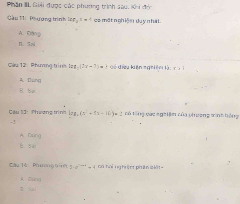 Phần III. Giải được các phương trình sau. Khi đó:
Câu 11: Phương trình log _3x=4 có một nghiệm duy nhất.
A. Đáng
B. Sai
Câu 12: Phương trình log _2(2x-2)=3 có điều kiện nghiệm là: x>1
A. Đúng
B. Sai
Câu 13: Phương trình log _4(x^2+5x+10)=2 có tổng các nghiệm của phương trình bằng
-5
A. Đúng
B. Sai
Câu 14: Phương trình 3· e^(2x-4)=4 có hai nghiệm phân biệt
A. Dùng
B.Sai