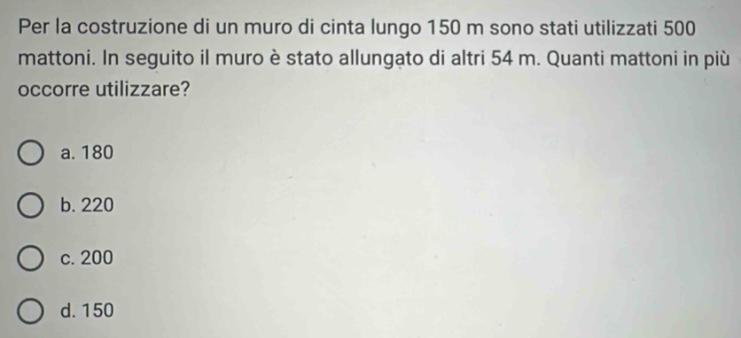 Per la costruzione di un muro di cinta lungo 150 m sono stati utilizzati 500
mattoni. In seguito il muro è stato allungato di altri 54 m. Quanti mattoni in più
occorre utilizzare?
a. 180
b. 220
c. 200
d. 150