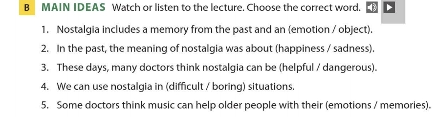 MAIN IDEAS Watch or listen to the lecture. Choose the correct word. 
1. Nostalgia includes a memory from the past and an (emotion / object). 
2. In the past, the meaning of nostalgia was about (happiness / sadness). 
3. These days, many doctors think nostalgia can be (helpful / dangerous). 
4. We can use nostalgia in (difficult / boring) situations. 
5. Some doctors think music can help older people with their (emotions / memories).