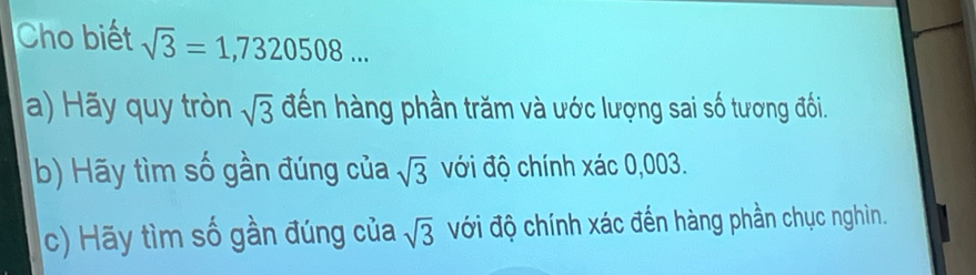 Cho biết sqrt(3)=1,7320508... 
a) Hãy quy tròn sqrt(3) đến hàng phần trăm và ước lượng sai số tương đối.
b) Hãy tìm số gần đúng của sqrt(3) với độ chính xác 0,003.
c) Hãy tìm số gần đúng của sqrt(3) ới độ chính xác đến hàng phần chục nghìn.