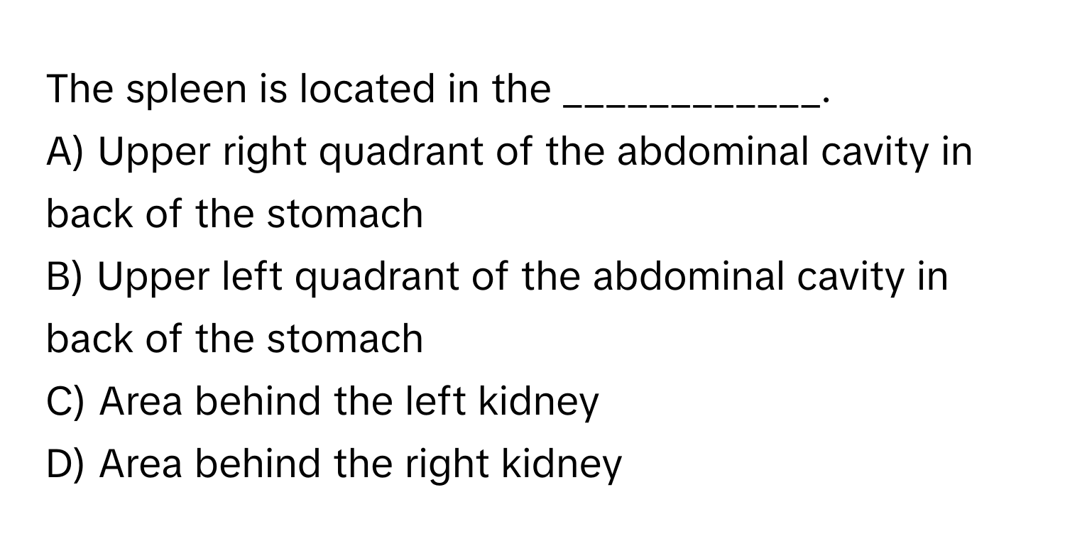 The spleen is located in the ____________.

A) Upper right quadrant of the abdominal cavity in back of the stomach
B) Upper left quadrant of the abdominal cavity in back of the stomach
C) Area behind the left kidney
D) Area behind the right kidney