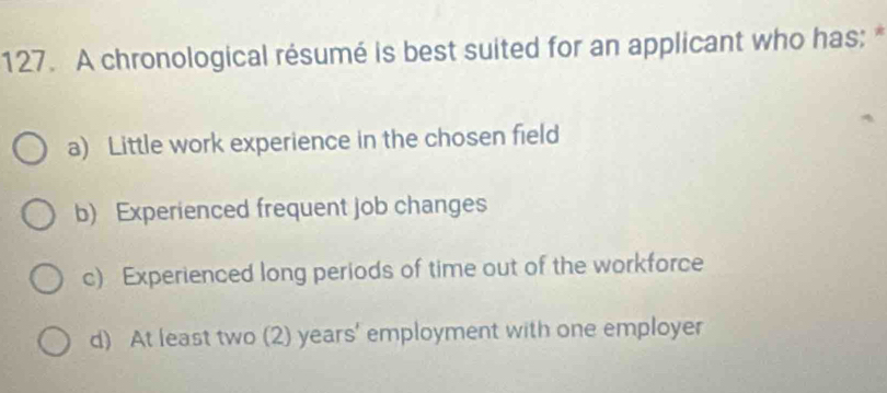 A chronological résumé is best suited for an applicant who has:
a) Little work experience in the chosen field
b) Experienced frequent job changes
c) Experienced long periods of time out of the workforce
d) At least two (2) years ' employment with one employer