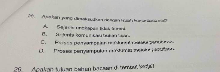 Apakah yang dimaksudkan dengan istilah komunikasi oral?
A. Sejenis ungkapan tidak formal.
B. Sejenis komunikasi bukan lisan.
C. Proses penyampaian maklumat melalui pertuturan.
D. Proses penyampaian maklumat melalui penulisan.
29. Apakah tujuan bahan bacaan di tempat kerja?