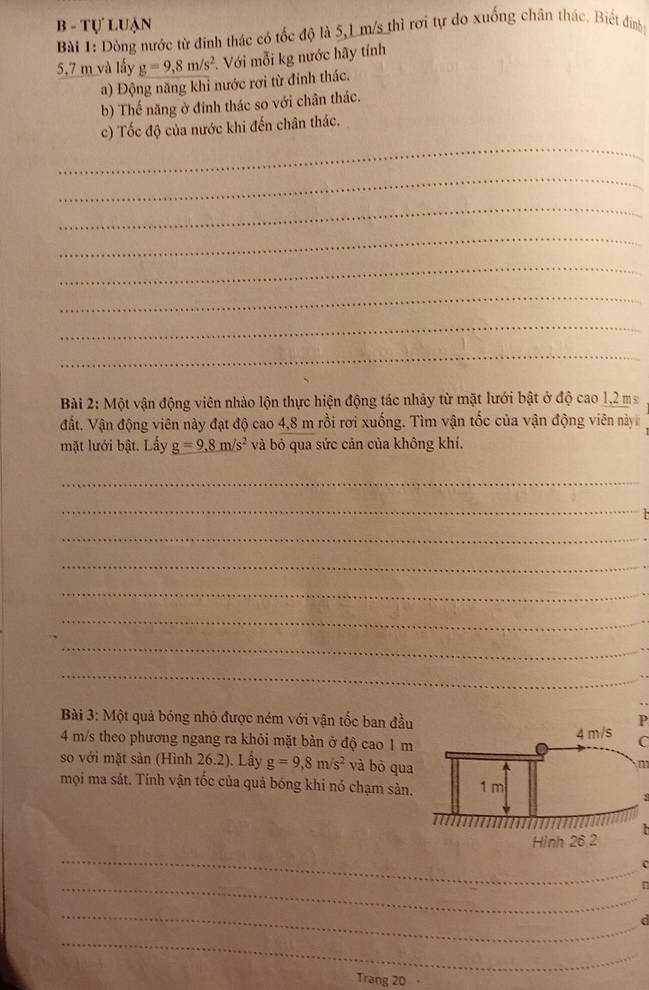 Tự luận 
Bài 1: Dòng nước từ đinh thác có tốc độ là 5,1 m/s thì rơi tự do xuống chân thác. Biết đinh
5,7 m và lấy g=9,8m/s^2 Với mỗi kg nước hãy tính 
a) Động năng khi nước rơi từ đính thác. 
b) Thế năng ở đinh thác so với chân thác. 
_ 
c) Tốc độ của nước khi đến chân thác. 
_ 
_ 
_ 
_ 
_ 
_ 
_ 
Bài 2: Một vận động viên nhào lộn thực hiện động tác nhảy từ mặt lưới bật ở độ cao 1,2 ma
đất. Vận động viên này đạt độ cao 4,8 m rồi rơi xuống. Tìm vận tốc của vận động viên này 
mặt lưới bật. Lấy g=9.8m/s^2 và bỏ qua sức cản của không khí. 
_ 
_ 
_ 
_ 
_ 
_ 
_ 
_ 
Bài 3: Một quả bóng nhỏ được ném với vận tốc ban đầuP
4 m/s theo phương ngang ra khỏi mặt bàn ở độ cao 1 mC 
so với mặt sản (Hình 26.2). Lấy g=9,8m/s^2 và bò qua 
m 
mọi ma sát. Tính vận tốc của quả bóng khi nó chạm sản. 
_ 

_ 
_ 
a 
_ 
Trang 20