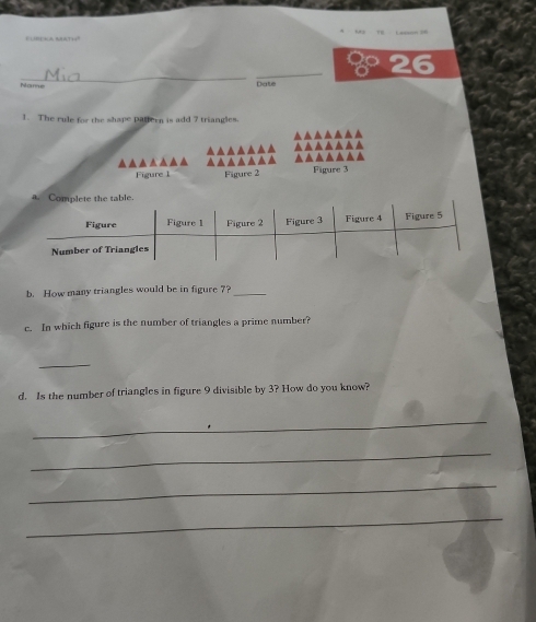 8 26 
Nome Date 
1. The rule for the shape pattern is add 7 triangles. 
▲▲▲▲▲▲▲ 
▲▲▲▲▲▲▲ ▲▲▲▲▲▲▲ ▲▲▲▲▲▲▲ ▲▲▲▲▲▲▲ 
Figure 1 Figure 2 Figure 3 
b. How many triangles would be in figure 7?_ 
c. In which figure is the number of triangles a prime number? 
_ 
d. Is the number of triangles in figure 9 divisible by 3? How do you know? 
_ 
_ 
_ 
_