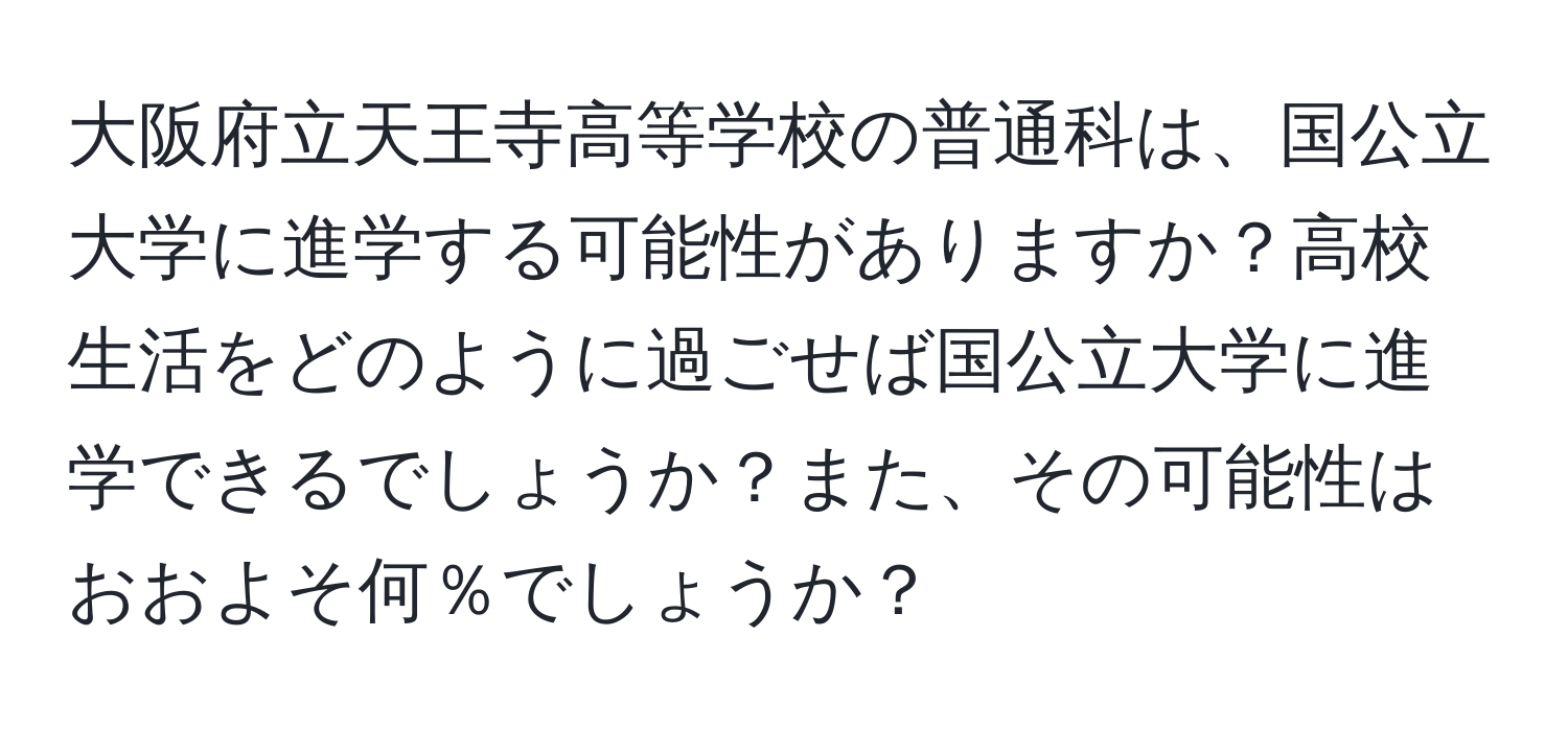 大阪府立天王寺高等学校の普通科は、国公立大学に進学する可能性がありますか？高校生活をどのように過ごせば国公立大学に進学できるでしょうか？また、その可能性はおおよそ何％でしょうか？