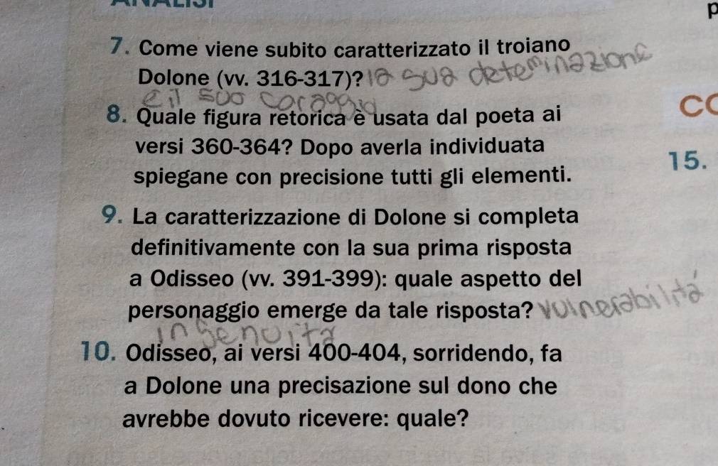 Come viene subito caratterizzato il troiano 
Dolone (vv. 316-317)? 
8. Quale figura retorica è usata dal poeta ai 
C( 
versi 360-364? Dopo averla individuata 
spiegane con precisione tutti gli elementi. 15. 
9. La caratterizzazione di Dolone si completa 
definitivamente con la sua prima risposta 
a Odisseo (vv. 391-399): quale aspetto del 
personaggio emerge da tale risposta? 
10. Odisseo, ai versi 400-404, sorridendo, fa 
a Dolone una precisazione sul dono che 
avrebbe dovuto ricevere: quale?