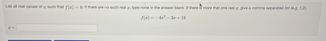 List all real values of £ such that f(x)=0. If there are no such real æ, type none in the answer blank. If there is more that one real £, give a comma separated list (e. g.1,2).
f(x)=-4x^2-3x+19
x= ∴ △ ANBparallel (AB+∠ G)