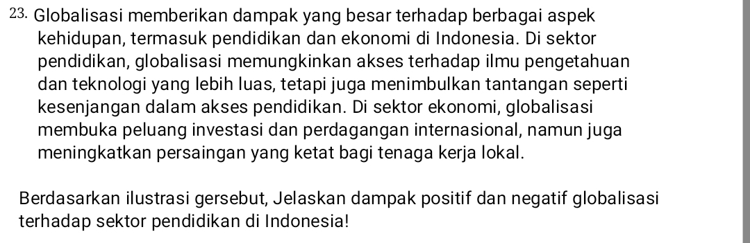 Globalisasi memberikan dampak yang besar terhadap berbagai aspek 
kehidupan, termasuk pendidikan dan ekonomi di Indonesia. Di sektor 
pendidikan, globalisasi memungkinkan akses terhadap ilmu pengetahuan 
dan teknologi yang lebih luas, tetapi juga menimbulkan tantangan seperti 
kesenjangan dalam akses pendidikan. Di sektor ekonomi, globalisasi 
membuka peluang investasi dan perdagangan internasional, namun juga 
meningkatkan persaingan yang ketat bagi tenaga kerja lokal. 
Berdasarkan ilustrasi gersebut, Jelaskan dampak positif dan negatif globalisasi 
terhadap sektor pendidikan di Indonesia!