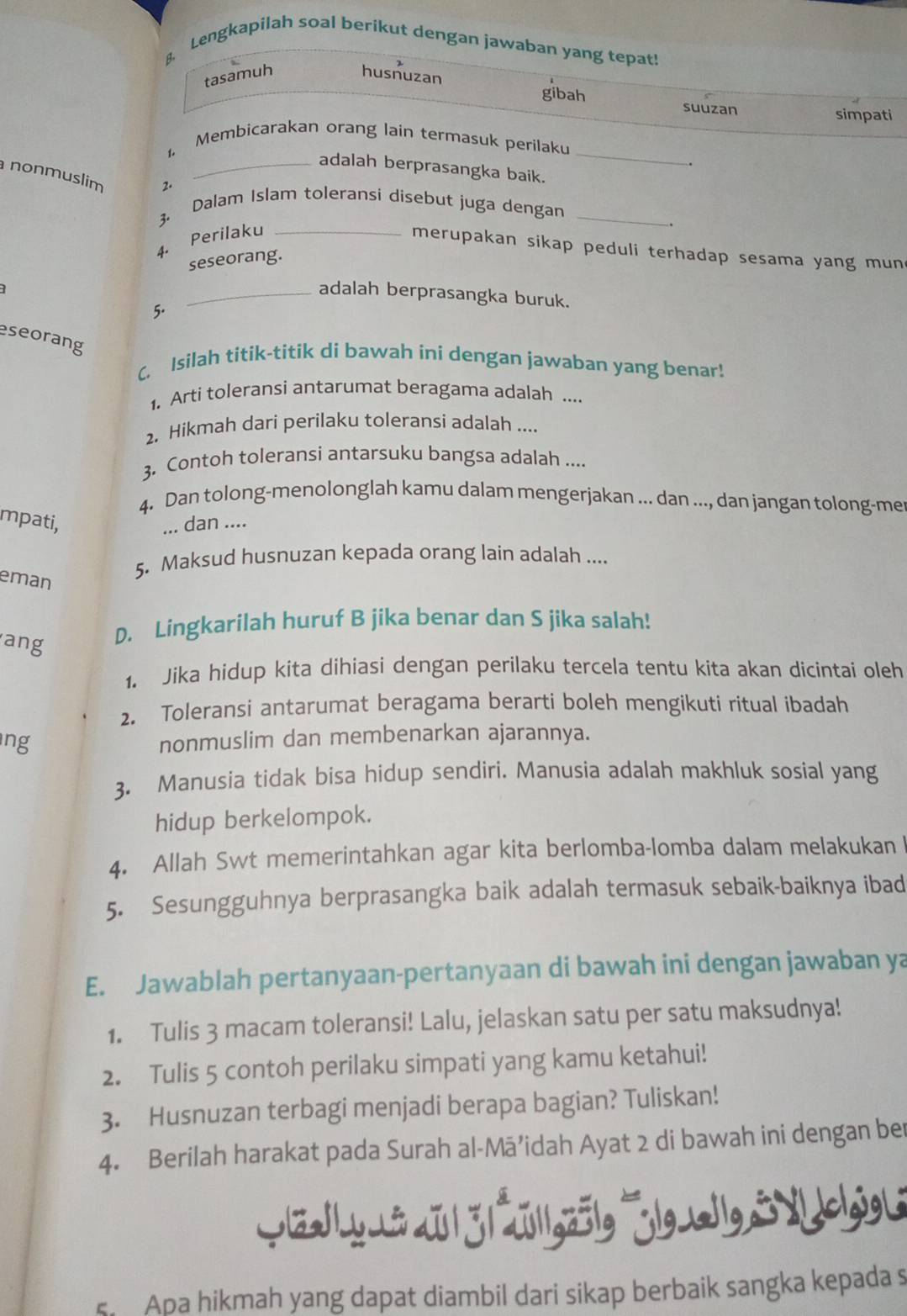 Lengkapilah soal berikut dengan jawaban yang tepat!
B
tasamuh husnuzan
gibah suuzan
simpati
_
1. Membicarakan orang lain termasuk perilaku
.
_adalah berprasangka baik.
nonmuslim 2.
Dalam Islam toleransi disebut juga dengan
4. Perilaku_
.
3. merupakan sikap peduli terhadap sesama yang mun
seseorang.
_adalah berprasangka buruk.
5.
eseorang
C. Isilah titik-titik di bawah ini dengan jawaban yang benar!
1. Arti toleransi antarumat beragama adalah ....
2. Hikmah dari perilaku toleransi adalah ....
3. Contoh toleransi antarsuku bangsa adalah ....
4. Dan tolong-menolonglah kamu dalam mengerjakan ... dan ..., dan jangan tolong-me
mpati, ... dan ....
5. Maksud husnuzan kepada orang lain adalah ....
eman
ang
D. Lingkarilah huruf B jika benar dan S jika salah!
1. Jika hidup kita dihiasi dengan perilaku tercela tentu kita akan dicintai oleh
2. Toleransi antarumat beragama berarti boleh mengikuti ritual ibadah
ng
nonmuslim dan membenarkan ajarannya.
3. Manusia tidak bisa hidup sendiri. Manusia adalah makhluk sosial yang
hidup berkelompok.
4. Allah Swt memerintahkan agar kita berlomba-lomba dalam melakukan !
5. Sesungguhnya berprasangka baik adalah termasuk sebaik-baiknya ibad
E. Jawablah pertanyaan-pertanyaan di bawah ini dengan jawaban ya
1. Tulis 3 macam toleransi! Lalu, jelaskan satu per satu maksudnya!
2. Tulis 5 contoh perilaku simpati yang kamu ketahui!
3. Husnuzan terbagi menjadi berapa bagian? Tuliskan!
4. Berilah harakat pada Surah al-Mā’idah Ayat 2 di bawah ini dengan ber
|x|y-ixu |j|2|1gz5|g lgx11g3Xc|gg|i
s. Apa hikmah yang dapat diambil dari sikap berbaik sangka kepada s