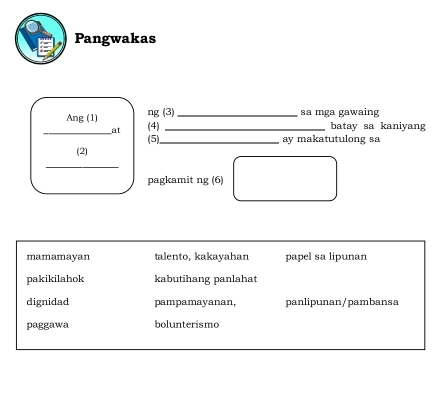 Pangwakas
Ang (1) ng (3)_
sa mga gawaing
_at (4) _batay sa kaniyang
(2) (5)_
ay makatutulong sa
_
pagkamit ng (6)
mamamayan talento, kakayahan papel sa lipunan
pakikilahok kabutihang panlahat
dignidad pampamayanan, panlipunan/pambansa
paggawa bolunterismo