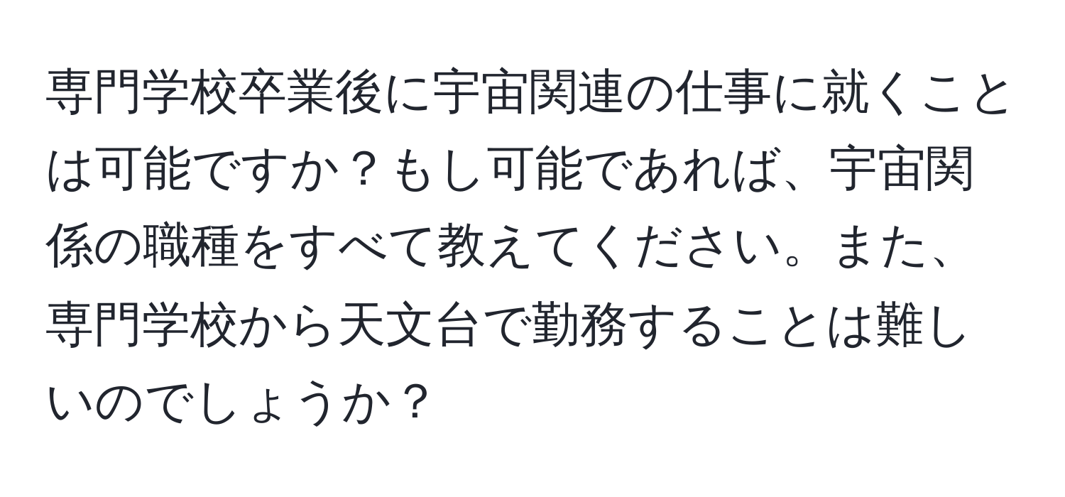 専門学校卒業後に宇宙関連の仕事に就くことは可能ですか？もし可能であれば、宇宙関係の職種をすべて教えてください。また、専門学校から天文台で勤務することは難しいのでしょうか？