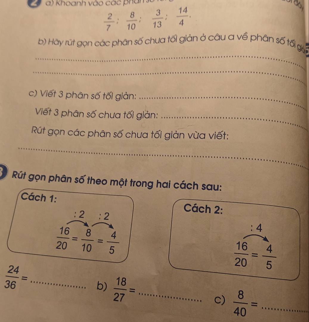 Khoanh vào các phan
 2/7 ;  8/10 ;  3/13 ;  14/4 . 
_ 
b) Hãy rút gọn các phân số chua tối giản ở câu a về phân số tối gi 
_ 
c) Viết 3 phân số tối giản:_ 
Viết 3 phân số chua tối giản:_ 
Rút gọn các phân số chưa tối giản vừa viết: 
_ 
_ 
Rút gọn phân số theo một trong hai cách sau: 
Cách 1: Cách 2:
:2:2
 16/20 = 8/10 = 4/5 
:4
 16/20 = 4/5 
 24/36 = _ 
b)  18/27 = _ 
C)  8/40 = _