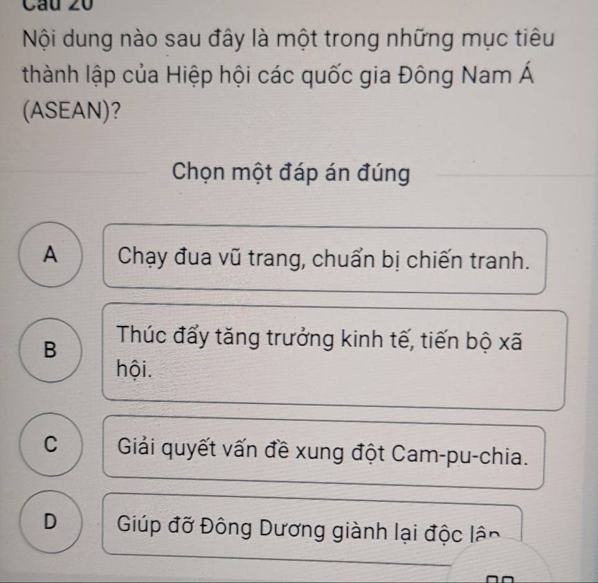 Nội dung nào sau đây là một trong những mục tiêu
thành lập của Hiệp hội các quốc gia Đông Nam Á
(ASEAN)?
Chọn một đáp án đúng
A Chạy đua vũ trang, chuẩn bị chiến tranh.
B
Thúc đẩy tăng trưởng kinh tế, tiến bộ xã
hội.
C Giải quyết vấn đề xung đột Cam-pu-chia.
D Giúp đỡ Đông Dương giành lại độc lân