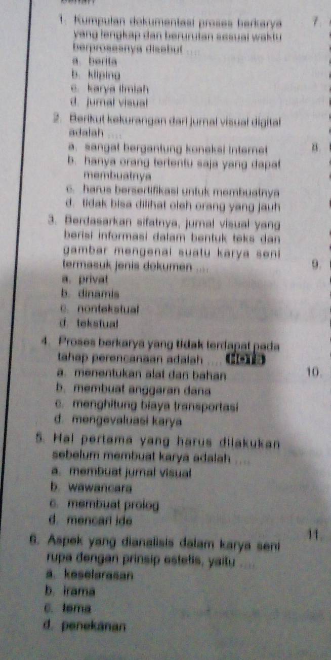 Kumpulan dokumentasi proses barkarya
yang lengkap dan berurutan sesuai waktu 
berprosesnys disabut
a.berita
b.kliping
e. karya llmiah
d. jumal visual
2. Berikut kekurangan dari jurnal visual digital
adalah
a. sangat bergantung koneksi internet B.
b. hanya orang tertentu saja yang dapat
membuatnya
c. harus bersertifikasi untuk membuatnya
d. tidak bisa dilihat oleh orang yang jauh
3. Berdasarkan sifatnya, jurnal visual yang
berisi informasi dalam bentuk teks dan 
gambar mengenai suatu karya seni 
termasuk jenis dokumen ....
9.
a. privat
b. dinamis
c. nontekstual
d. tekstual
4. Proses berkarya yang tidak terdapal pada
tahap perencanaan adalah ... (
a. menentukan alat dan bahan 10.
b. membuat anggaran dana
c. menghitung biaya transportasi
d. mengevaluasi karya
5. Hal pertama yang harus dilakukan
sebelum membuat karya adalah ....
a. membuat jurnal visual
b. wawancara
c. membuat prolog
d. mencarl ide
6. Aspek yang dianalisis dalam karya seni
rupa dengan prinsip estetis, yaitu
a. keselarasan
b. irama
C. tema
d. penekanan