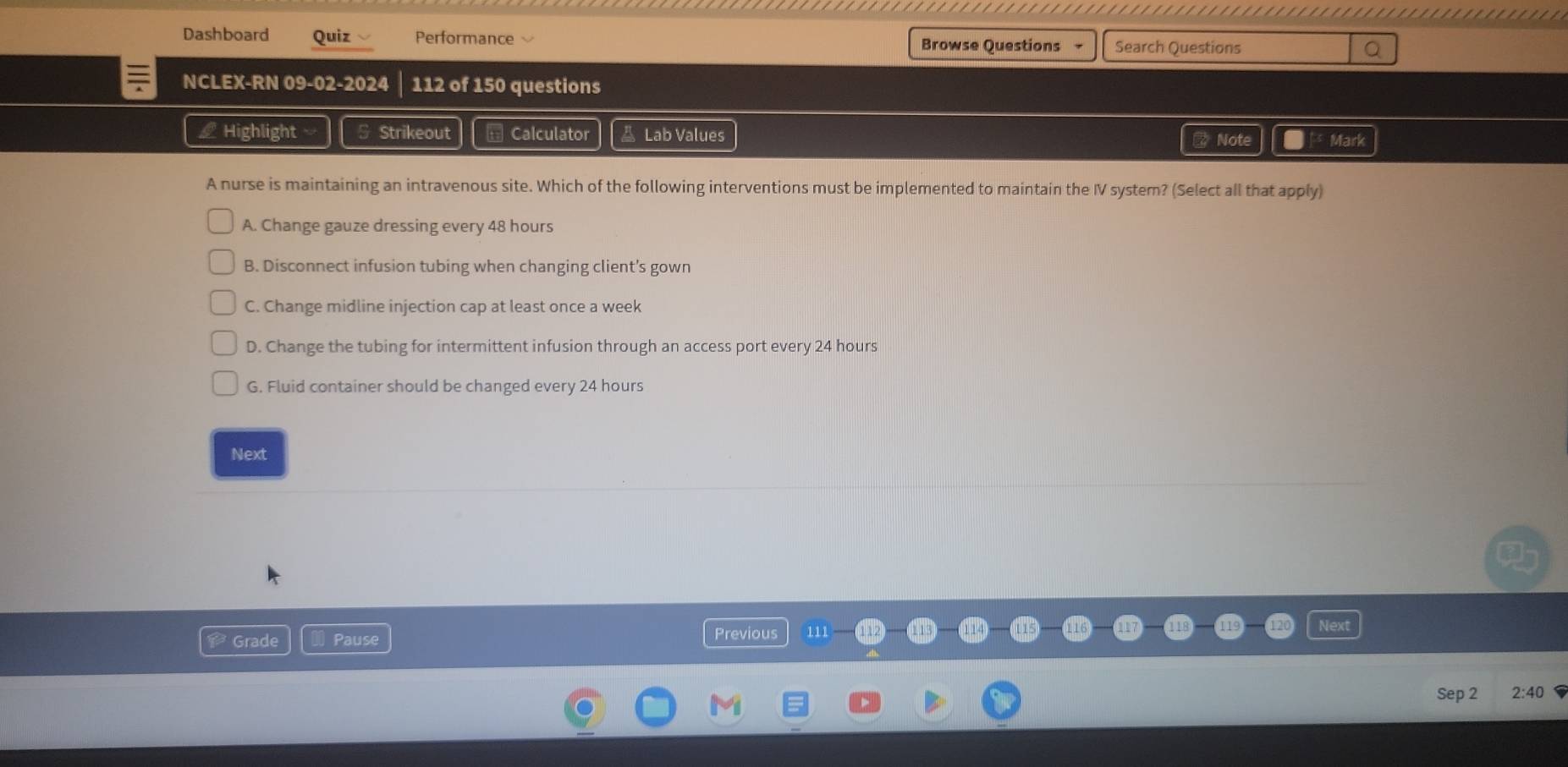 Dashboard Quiz Performance
Browse Questions - Search Questions
NCLEX-RN 09-02-2024 112 of 150 questions
L Highlight § Strikeout = Calculator A Lab Values # Note Mark
A nurse is maintaining an intravenous site. Which of the following interventions must be implemented to maintain the IV system? (Select all that apply)
A. Change gauze dressing every 48 hours
B. Disconnect infusion tubing when changing client’s gown
C. Change midline injection cap at least once a week
D. Change the tubing for intermittent infusion through an access port every 24 hours
G. Fluid container should be changed every 24 hours
Next
Grade Pause Previous 111 -
Sep 2 2:40