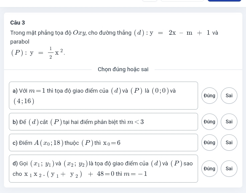 Trong mặt phẳng tọa độ Oxy, cho đường thẳng ( đ) : y=2x-m+1 và 
parabol
(P):y= 1/2 x^2. 
Chọn đúng hoặc sai 
a) Với m=1 thì tọa độ giao điểm của (d) và ( P) là (0;0) và 
Đúng Sai
(4;16)
b) Để ( d) cắt ( P ) tại hai điểm phân biệt thì m<3</tex> Đúng Sai 
c) Điểm A(x_0;18) thuộc (P) thì x_0=6 Đúng Sai 
d) Gọi (x_1;y_1) và (x_2;y_2) là tọa độ giao điểm của ( d ) và (P) sao Đúng Sai 
cho x_1x_2· (y_1+y_2)+48=0 thì m=-1