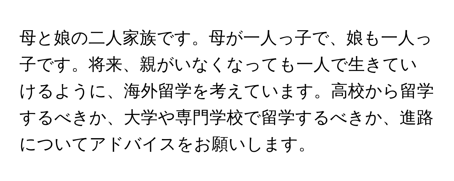 母と娘の二人家族です。母が一人っ子で、娘も一人っ子です。将来、親がいなくなっても一人で生きていけるように、海外留学を考えています。高校から留学するべきか、大学や専門学校で留学するべきか、進路についてアドバイスをお願いします。