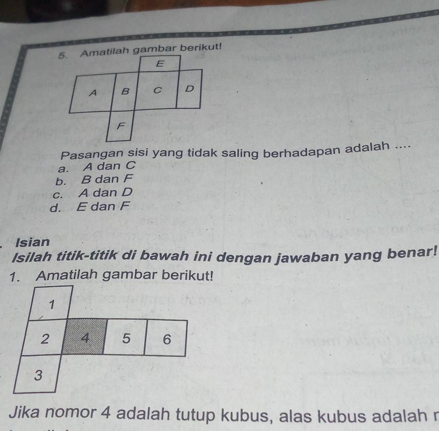 Pasangan sisi yang tidak saling berhadapan adalah ....
a. A dan C
b. B dan F
c. A dan D
d. E dan F
Isian
Isilah titik-titik di bawah ini dengan jawaban yang benar!
1. Amatilah gambar berikut!
1
2 4 5 6
3
Jika nomor 4 adalah tutup kubus, alas kubus adalah r