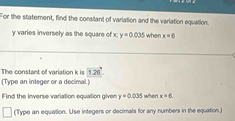 orz 
For the statement, find the constant of variation and the variation equation.
y varies inversely as the square of x; y=0.035 when x=6
The constant of variation k is 1.26. 
(Type an integer or a decimal.) 
Find the inverse variation equation given y=0.035 when x=6. 
(Type an equation. Use integers or decimals for any numbers in the equation.)