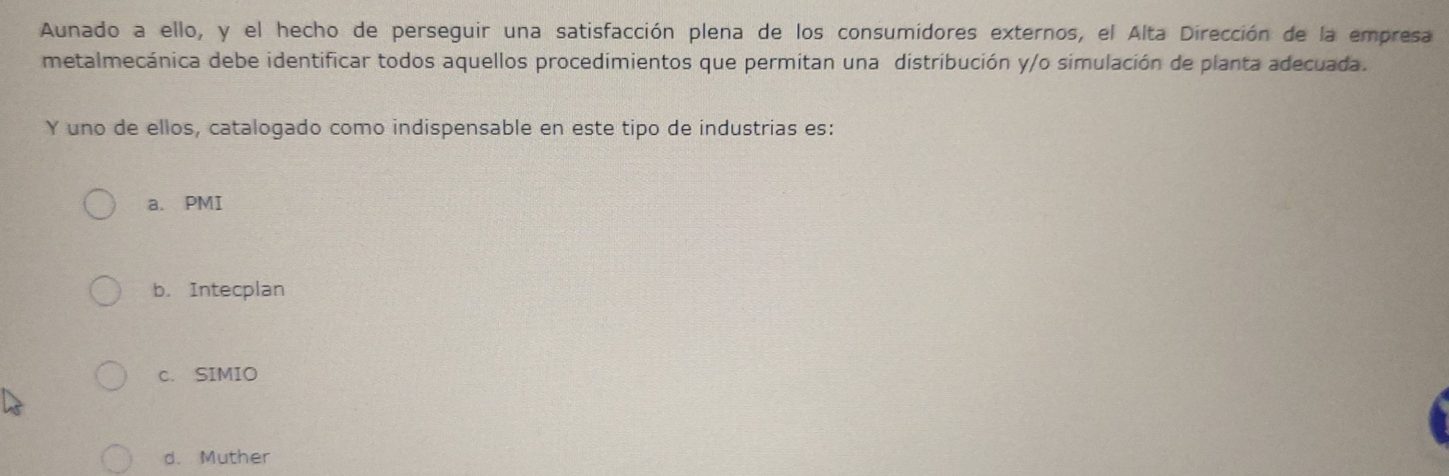 Aunado a ello, y el hecho de perseguir una satisfacción plena de los consumidores externos, el Alta Dirección de la empresa
metalmecánica debe identificar todos aquellos procedimientos que permitan una distribución y/o simulación de planta adecuada.
Y uno de ellos, catalogado como indispensable en este tipo de industrias es:
a. PMI
b. Intecplan
c. SIMIO
d. Muther