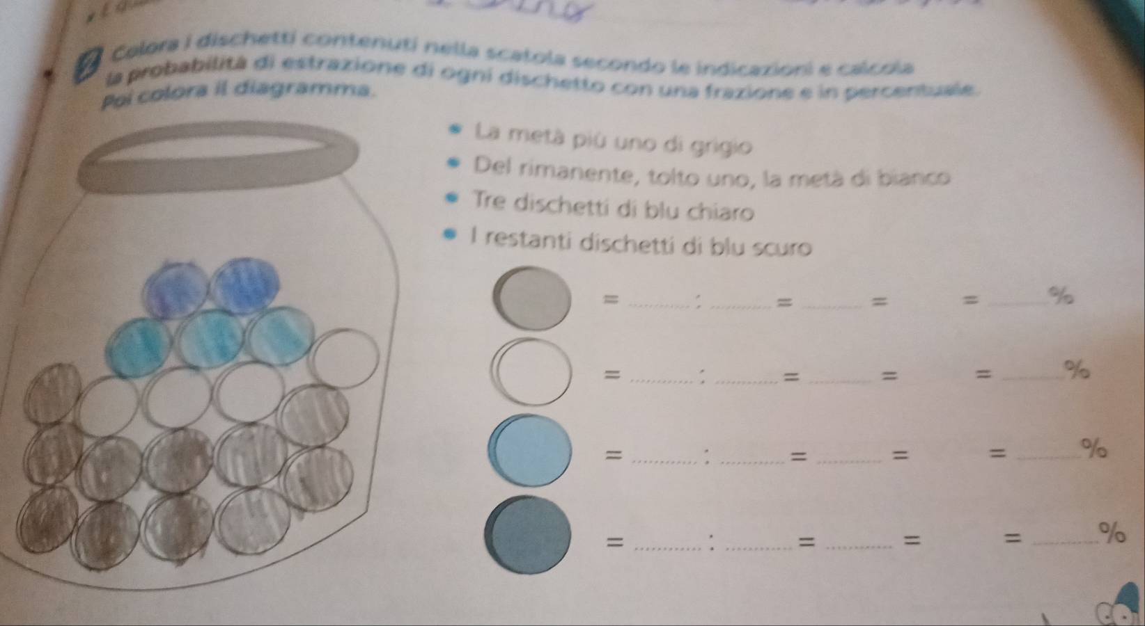 Calora i dischetti contenutí nella scatola secondo le indicazioni e calcola 
la probabilitá di estrazione di ogní dischetto con una frazione e in percentuale. 
Pol colora il diagramma. 
La metà più uno di grigio 
Del rimanente, tolto uno, la metà di bianco 
Tre dischetti di blu chiaro 
I restanti dischetti di blu scuro 
= _: _= _= = _% 
_= 
: _=_ 
= = _% 
_= 
_: 
_= 
= = _% 
_= 
_: 
_= 
= 
= _%