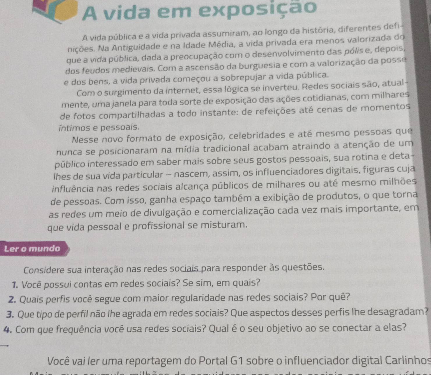 A vida em exposição
A vida pública e a vida privada assumiram, ao longo da história, diferentes defi-
nições. Na Antiguidade e na Idade Média, a vida privada era menos valorizada do
que a vida pública, dada a preocupação com o desenvolvimento das pólis e, depois,
dos feudos medievais. Com a ascensão da burguesia e com a valorização da posse
e dos bens, a vida privada começou a sobrepujar a vida pública.
Com o surgimento da internet, essa lógica se inverteu. Redes sociais são, atual-
mente, uma janela para toda sorte de exposição das ações cotidianas, com milhares
de fotos compartilhadas a todo instante: de refeições até cenas de momentos
íntimos e pessoais.
Nesse novo formato de exposição, celebridades e até mesmo pessoas que
nunca se posicionaram na mídia tradicional acabam atraindo a atenção de um
público interessado em saber mais sobre seus gostos pessoais, sua rotina e deta-
lhes de sua vída particular - nascem, assim, os influenciadores digitais, figuras cuja
influência nas redes sociais alcança públicos de milhares ou até mesmo milhões
de pessoas. Com isso, ganha espaço também a exibição de produtos, o que torna
as redes um meio de divulgação e comercialização cada vez mais importante, em
que vida pessoal e profissional se misturam.
Ler o mundo
Considere sua interação nas redes sociais para responder às questões.
1. Você possui contas em redes sociais? Se sim, em quais?
2. Quais perfis você segue com maior regularidade nas redes sociais? Por quê?
3. Que tipo de perfil não lhe agrada em redes sociais? Que aspectos desses perfis lhe desagradam?
4. Com que frequência você usa redes sociais? Qual é o seu objetivo ao se conectar a elas?
Você vai ler uma reportagem do Portal G1 sobre o influenciador digital Carlinhos