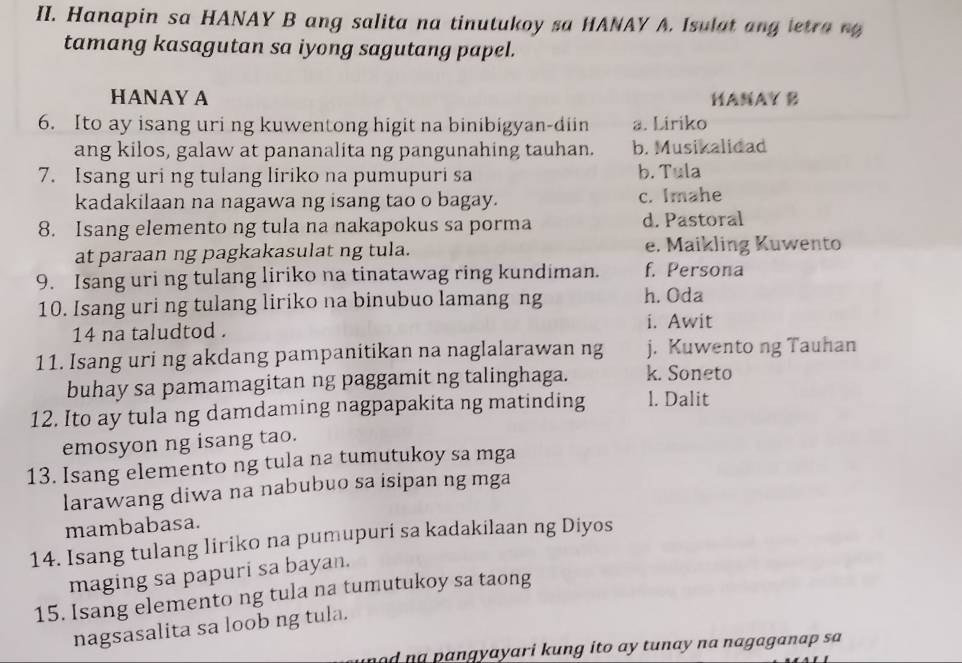 Hanapin sa HANAY B ang salita na tinutukoy sa HANAY A. Isulat ang letra ng 
tamang kasagutan sa iyong sagutang papel.
HANAY A HANAY B
6. Ito ay isang uri ng kuwentong higit na binibigyan-diin a. Liriko
ang kilos, galaw at pananalita ng pangunahing tauhan. b. Musikalidad
7. Isang uri ng tulang liriko na pumupuri sa b. Tula
kadakilaan na nagawa ng isang tao o bagay. c. Imahe
8. Isang elemento ng tula na nakapokus sa porma d. Pastoral
at paraan ng pagkakasulat ng tula. e. Maikling Kuwento
9. Isang uri ng tulang liriko na tinatawag ring kundiman. f. Persona
10. Isang uri ng tulang liriko na binubuo lamang ng h. Oda
14 na taludtod .
i. Awit
11. Isang uri ng akdang pampanitikan na naglalarawan ng j. Kuwento ng Tauhan
buhay sa pamamagitan ng paggamit ng talinghaga. k. Soneto
12. Ito ay tula ng damdaming nagpapakita ng matinding l. Dalit
emosyon ng isang tao.
13. Isang elemento ng tula na tumutukoy sa mga
larawang diwa na nabubuo sa isipan ng mga
mambabasa.
14. Isang tulang liriko na pumupuri sa kadakilaan ng Diyos
maging sa papuri sa bayan.
15. Isang elemento ng tula na tumutukoy sa taong
nagsasalita sa loob ng tula.
d ng pangyayari kung ito ay tunay na nagaganap sa