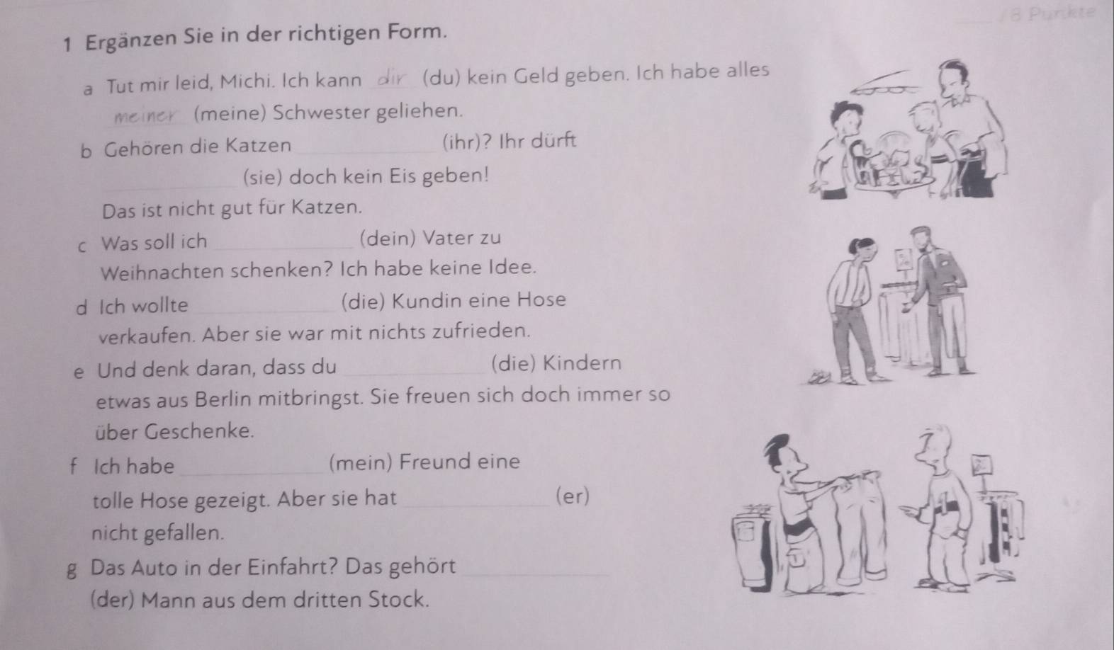 Ergänzen Sie in der richtigen Form. 
_ 
a Tut mir leid, Michi. Ich kann _(du) kein Geld geben. Ich habe alles 
_(meine) Schwester geliehen. 
b Gehören die Katzen_ (ihr)? Ihr dürft 
_(sie) doch kein Eis geben! 
Das ist nicht gut für Katzen. 
c Was soll ich _(dein) Vater zu 
Weihnachten schenken? Ich habe keine Idee. 
d Ich wollte _(die) Kundin eine Hose 
verkaufen. Aber sie war mit nichts zufrieden. 
e Und denk daran, dass du _(die) Kindern 
etwas aus Berlin mitbringst. Sie freuen sich doch immer so 
über Geschenke. 
f Ich habe _(mein) Freund eine 
tolle Hose gezeigt. Aber sie hat_ (er) 
nicht gefallen. 
g Das Auto in der Einfahrt? Das gehört_ 
(der) Mann aus dem dritten Stock.