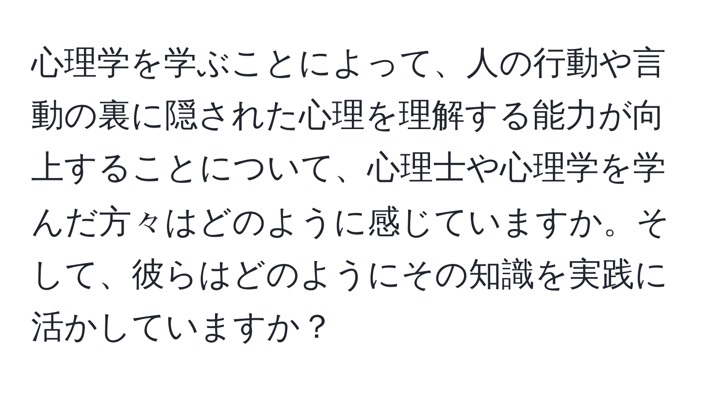 心理学を学ぶことによって、人の行動や言動の裏に隠された心理を理解する能力が向上することについて、心理士や心理学を学んだ方々はどのように感じていますか。そして、彼らはどのようにその知識を実践に活かしていますか？