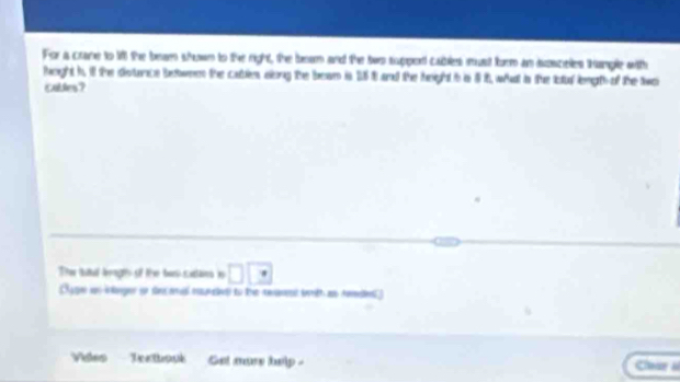 For a crane to 1t the beam shown to the right, the beam and the two support cables must form an susceles thample with 
feight t. it the distunce between the cabless along the boan is 15 1 and the height t is 5i, what is the loul length of the two 
cables? 
The tatal leaghs of the ban caar is □ □
ge uoinager on decanal maunied to the twannt with as Amdes 
Violes Tertbouk Get more heilp Chear s