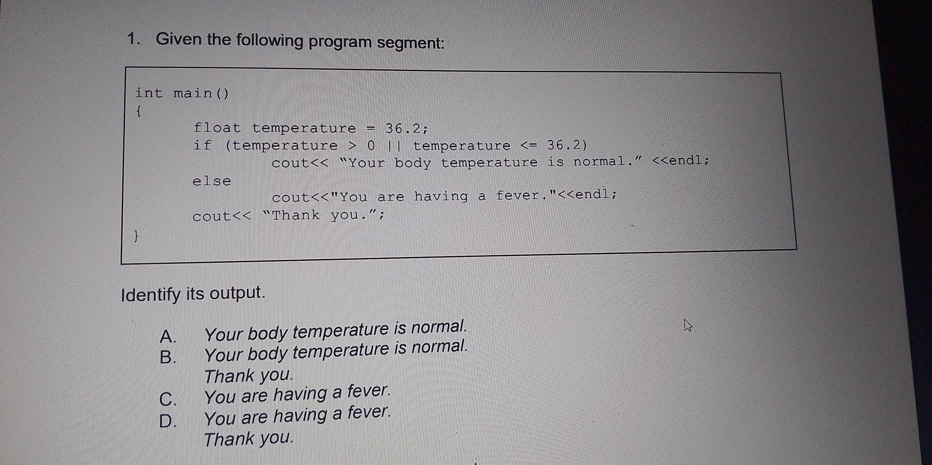 Given the following program segment:
int main()

float temperature =36.2;
if (temperature 0 ǀǀ temperature
cout <<'' "Your body temperature is normal." <<endl;
else
cou t<<'' "You are having a fever."<<endl;
cout<< “Thank you.”;

Identify its output.
 A. Your body temperature is normal.
B. Your body temperature is normal.
Thank you.
C. You are having a fever.
D. You are having a fever.
Thank you.